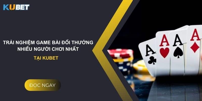 Trải nghiệm game bài đổi thưởng nhiều người chơi nhất tại kubet